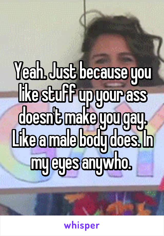 Yeah. Just because you like stuff up your ass doesn't make you gay. Like a male body does. In my eyes anywho. 