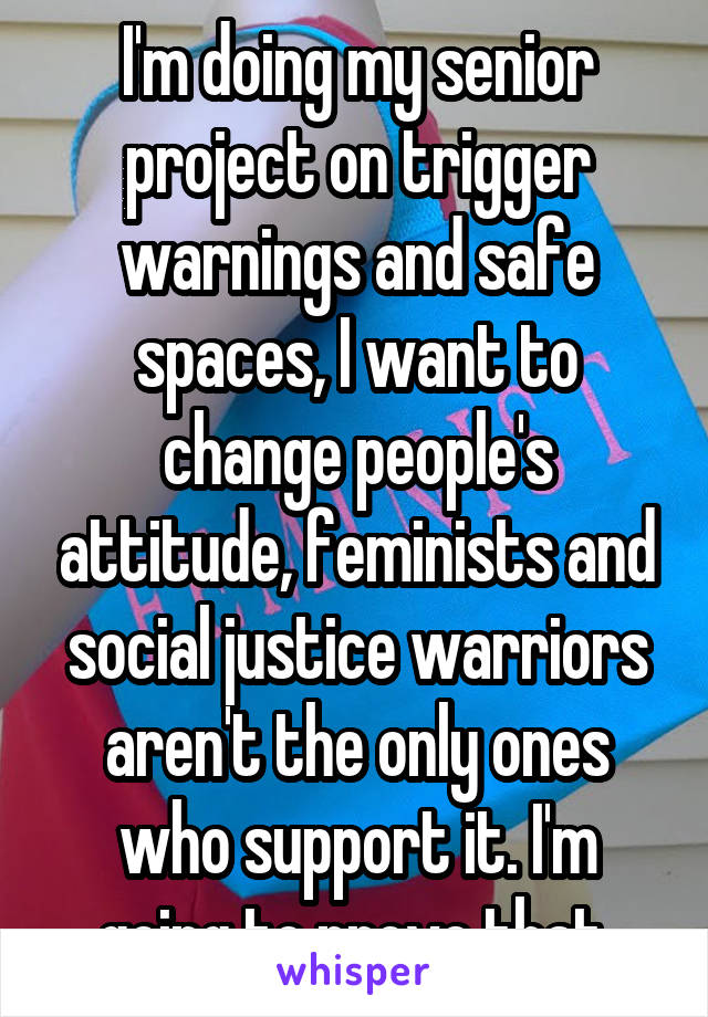 I'm doing my senior project on trigger warnings and safe spaces, I want to change people's attitude, feminists and social justice warriors aren't the only ones who support it. I'm going to prove that 