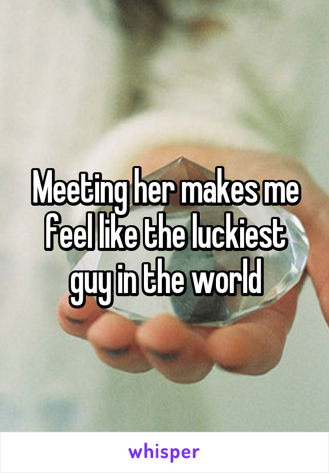 Meeting her makes me feel like the luckiest guy in the world