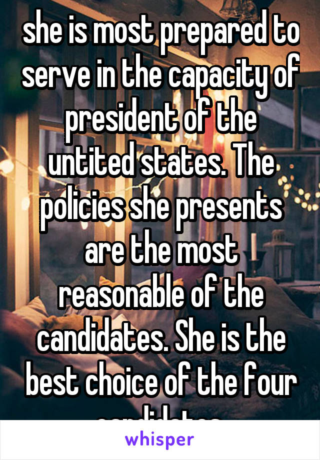 she is most prepared to serve in the capacity of president of the untited states. The policies she presents are the most reasonable of the candidates. She is the best choice of the four candidates 