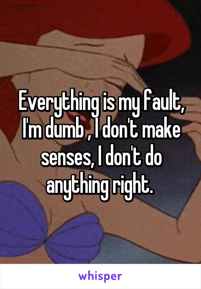 Everything is my fault, I'm dumb , I don't make senses, I don't do anything right. 