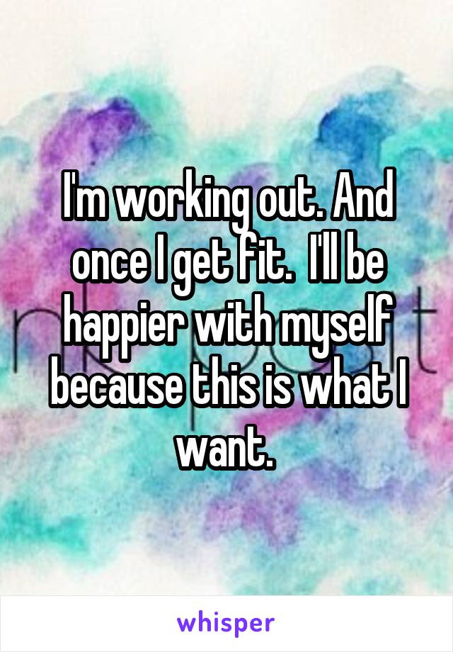 I'm working out. And once I get fit.  I'll be happier with myself because this is what I want. 