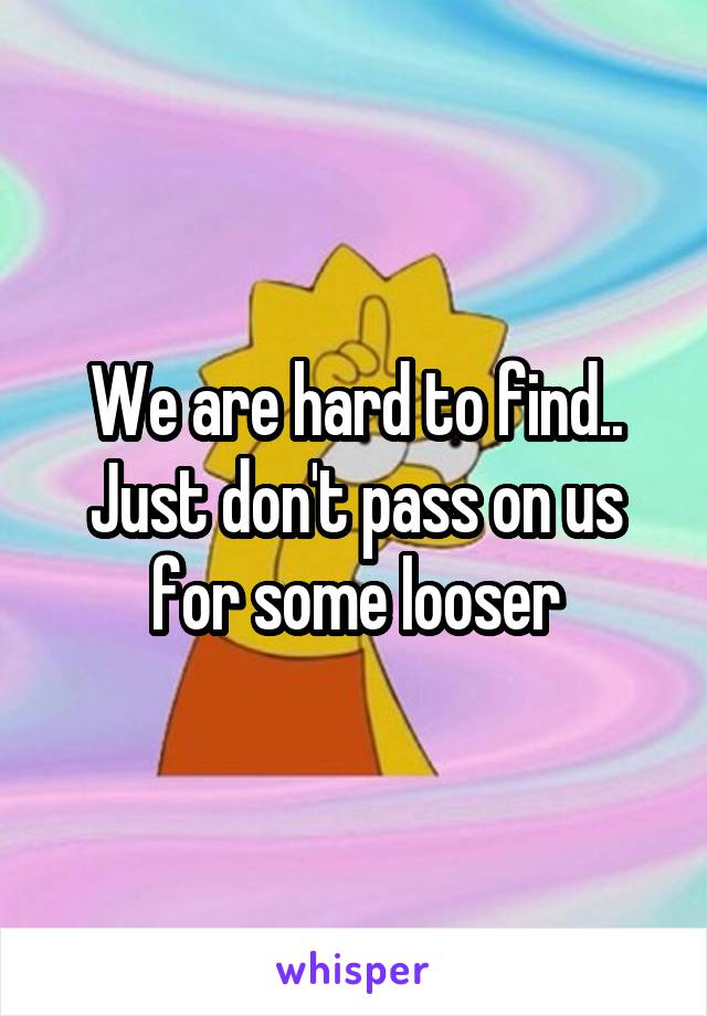We are hard to find.. Just don't pass on us for some looser
