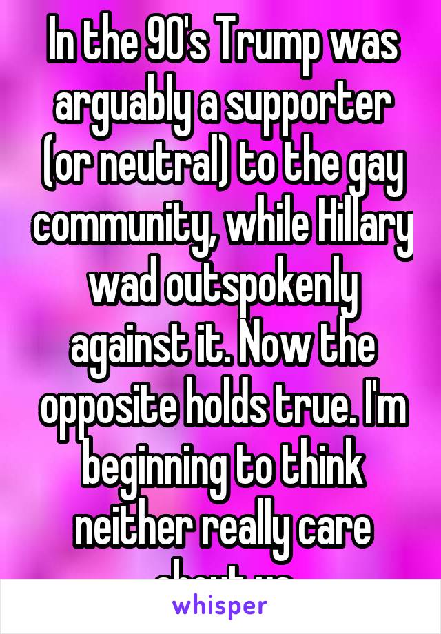 In the 90's Trump was arguably a supporter (or neutral) to the gay community, while Hillary wad outspokenly against it. Now the opposite holds true. I'm beginning to think neither really care about us