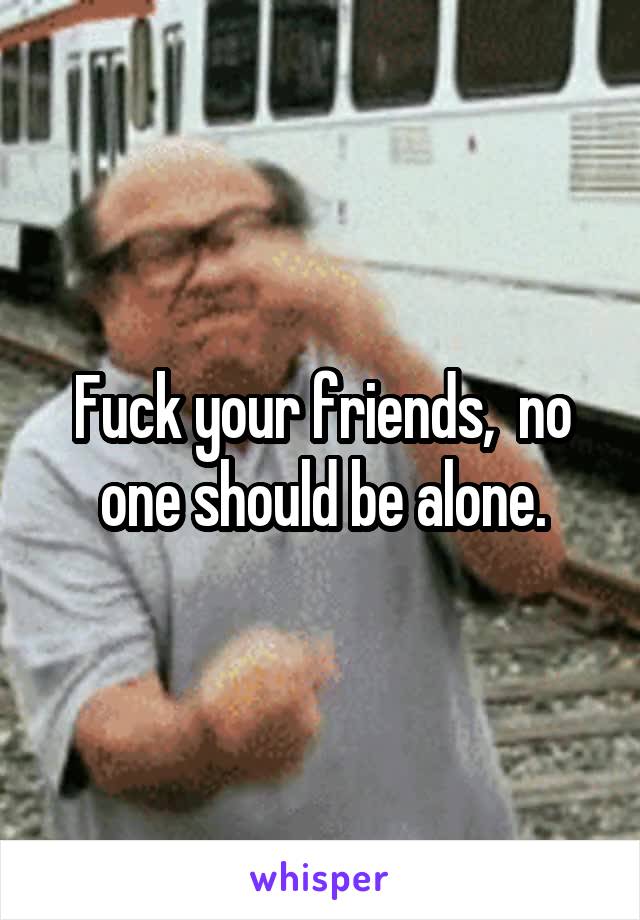 Fuck your friends,  no one should be alone.