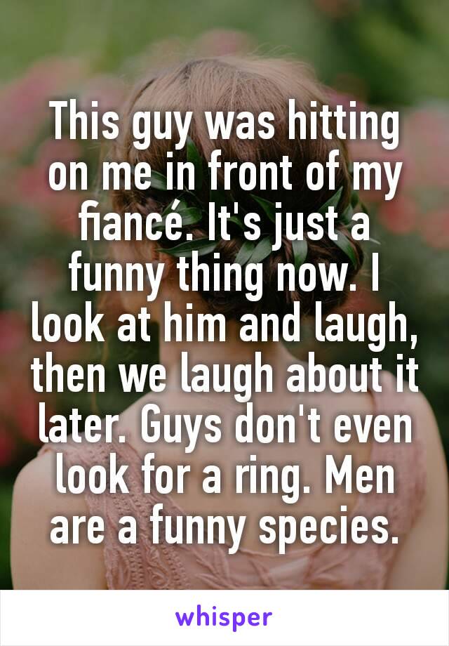 This guy was hitting on me in front of my fiancé. It's just a funny thing now. I look at him and laugh, then we laugh about it later. Guys don't even look for a ring. Men are a funny species.