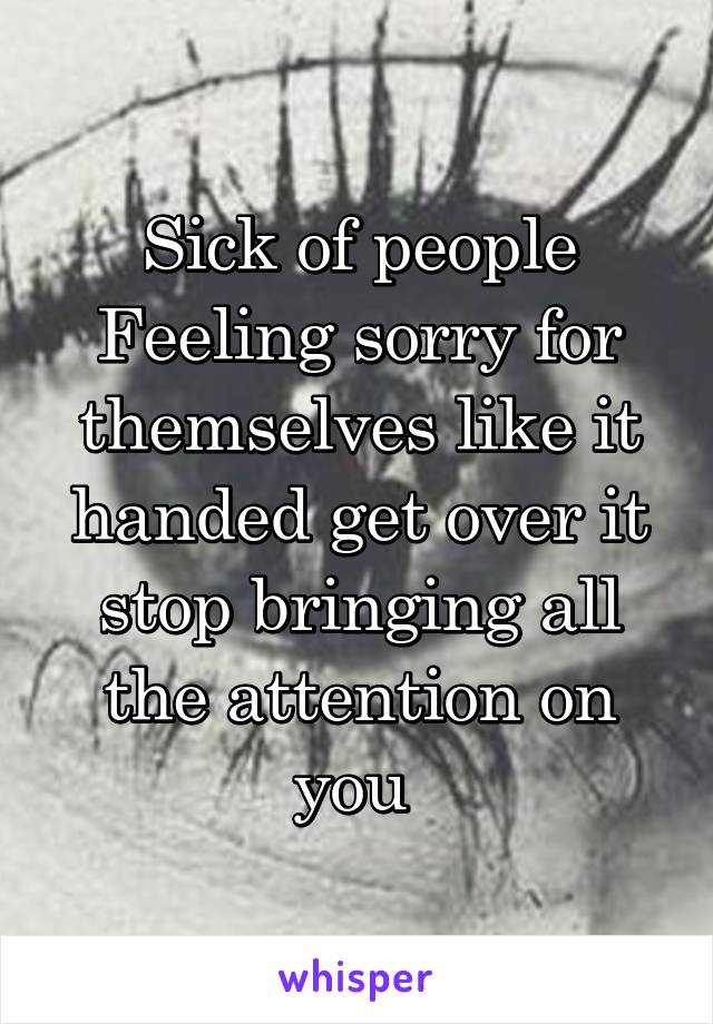 Sick of people
Feeling sorry for themselves like it handed get over it stop bringing all the attention on you 
