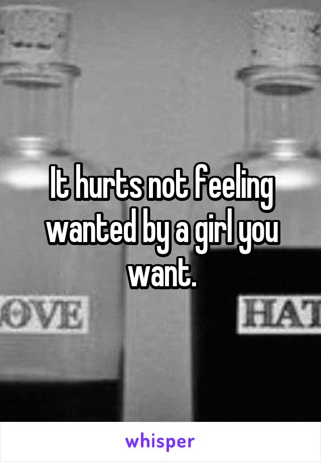 It hurts not feeling wanted by a girl you want.