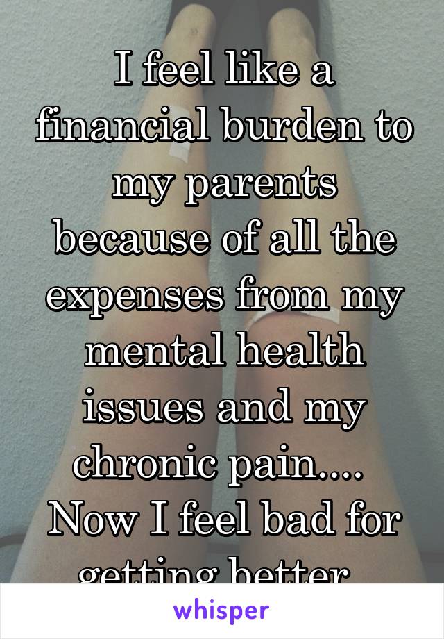 I feel like a financial burden to my parents because of all the expenses from my mental health issues and my chronic pain.... 
Now I feel bad for getting better. 