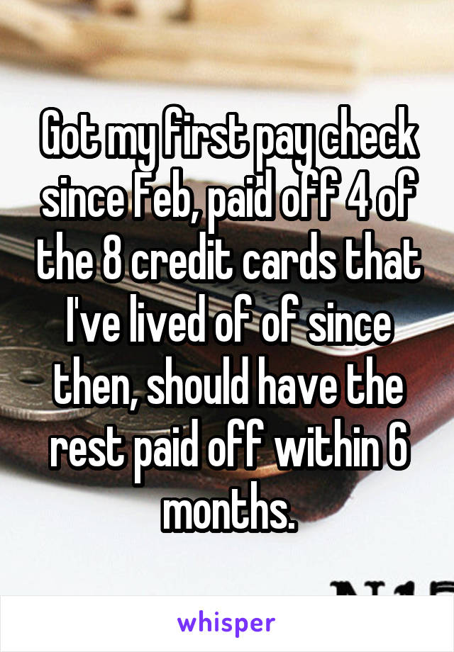 Got my first pay check since Feb, paid off 4 of the 8 credit cards that I've lived of of since then, should have the rest paid off within 6 months.