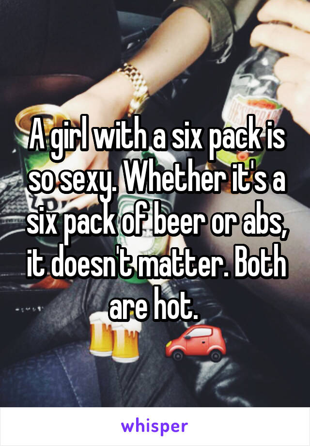 A girl with a six pack is so sexy. Whether it's a six pack of beer or abs, it doesn't matter. Both are hot. 