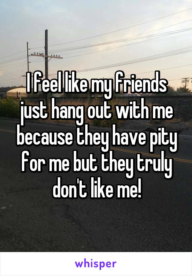I feel like my friends just hang out with me because they have pity for me but they truly don't like me!