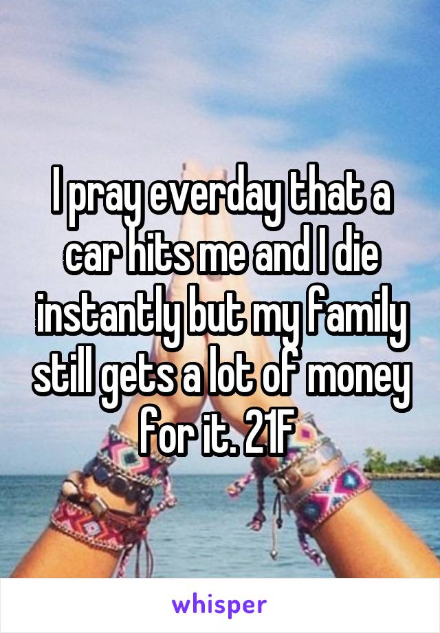 I pray everday that a car hits me and I die instantly but my family still gets a lot of money for it. 21F 