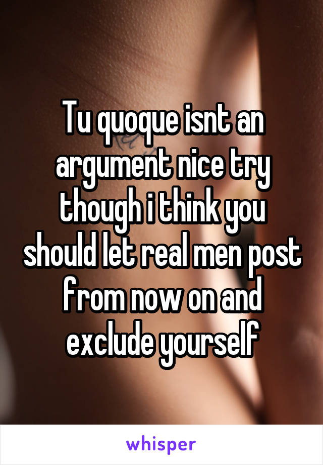 Tu quoque isnt an argument nice try though i think you should let real men post from now on and exclude yourself