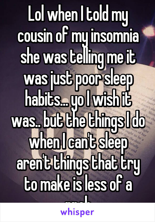 Lol when I told my cousin of my insomnia she was telling me it was just poor sleep habits... yo I wish it was.. but the things I do when I can't sleep aren't things that try to make is less of a prob