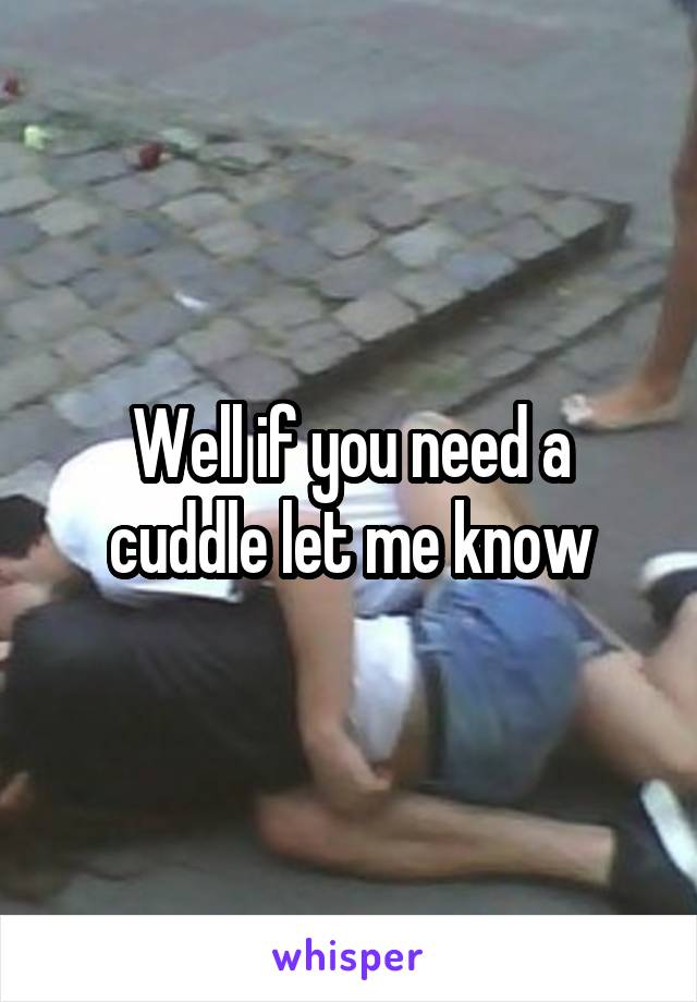 Well if you need a cuddle let me know