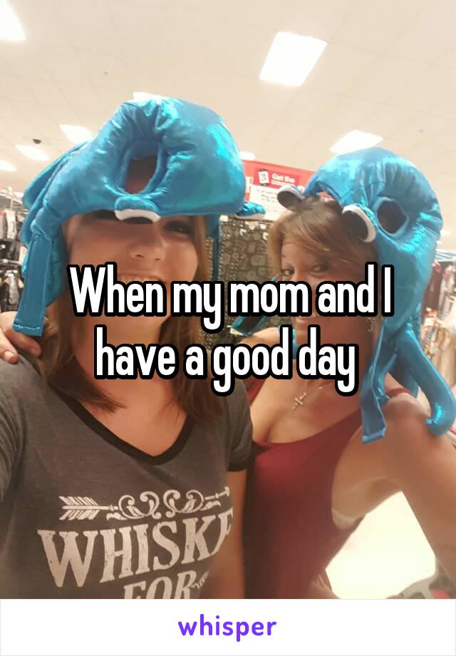 When my mom and I have a good day 