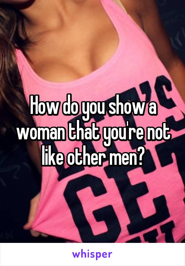 How do you show a woman that you're not like other men?