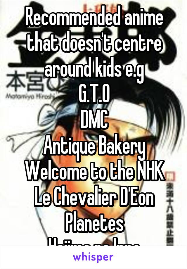 Recommended anime that doesn't centre around kids e.g
G.T.O
DMC
Antique Bakery
Welcome to the NHK
Le Chevalier D'Eon
Planetes
Hajime no Ippo