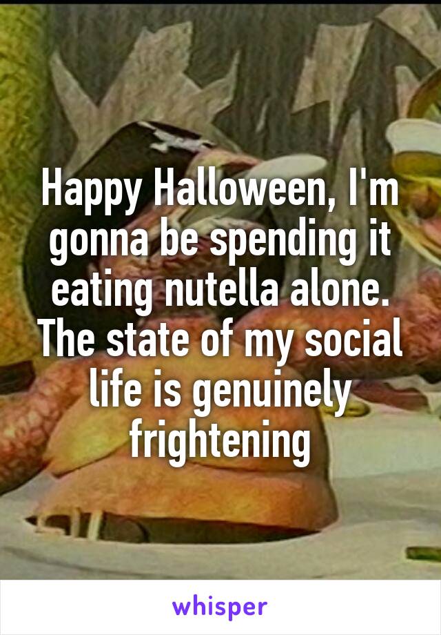 Happy Halloween, I'm gonna be spending it eating nutella alone. The state of my social life is genuinely frightening