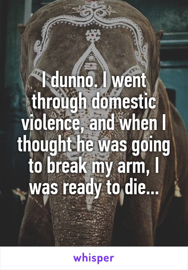 I dunno. I went through domestic violence, and when I thought he was going to break my arm, I was ready to die...