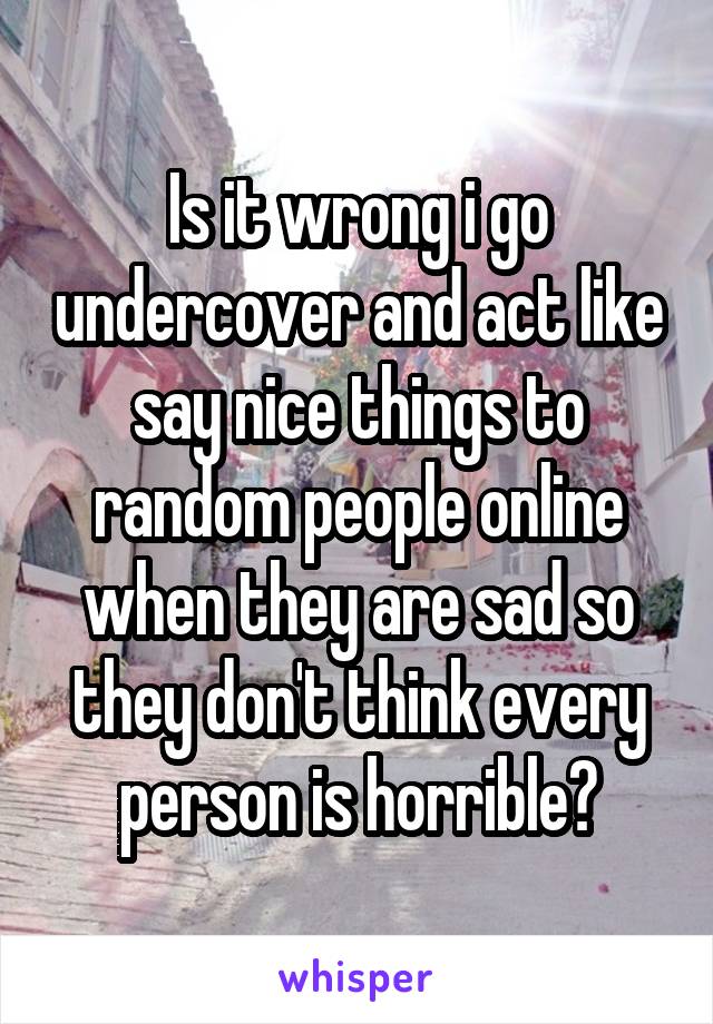 Is it wrong i go undercover and act like say nice things to random people online when they are sad so they don't think every person is horrible?