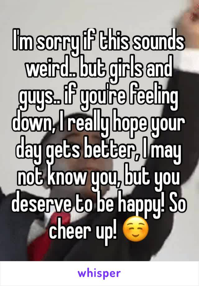 I'm sorry if this sounds weird.. but girls and guys.. if you're feeling down, I really hope your day gets better, I may not know you, but you deserve to be happy! So cheer up! ☺️
