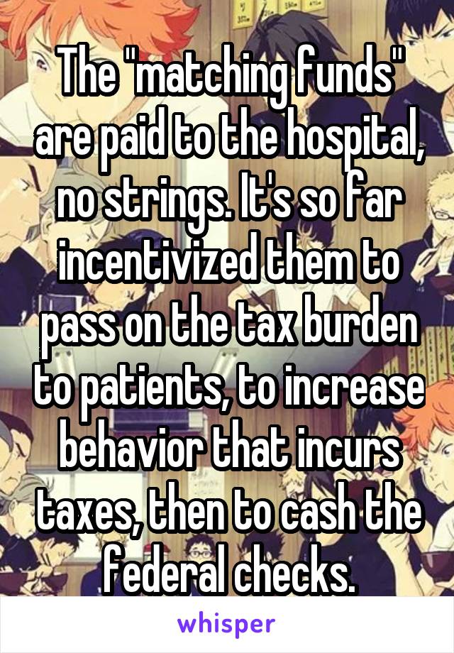 The "matching funds" are paid to the hospital, no strings. It's so far incentivized them to pass on the tax burden to patients, to increase behavior that incurs taxes, then to cash the federal checks.