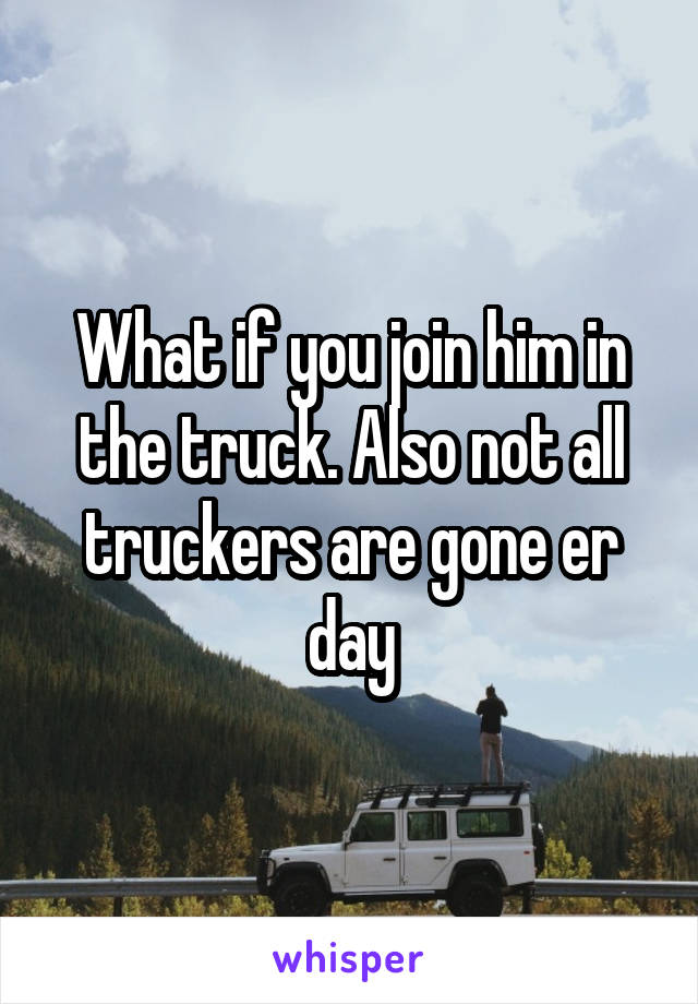 What if you join him in the truck. Also not all truckers are gone er day