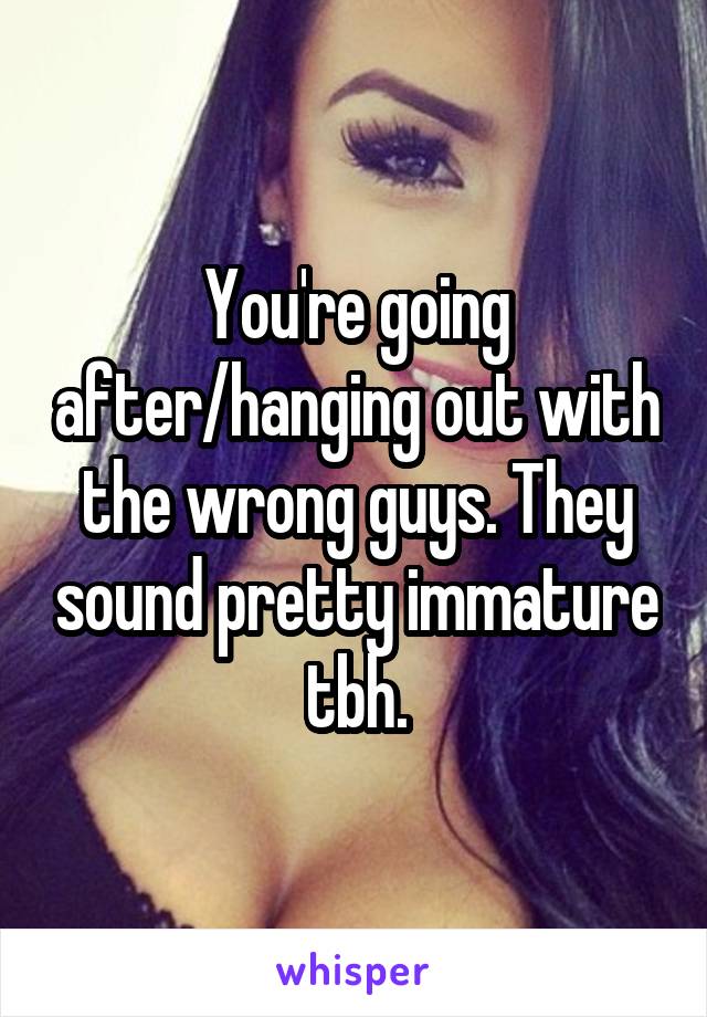 You're going after/hanging out with the wrong guys. They sound pretty immature tbh.