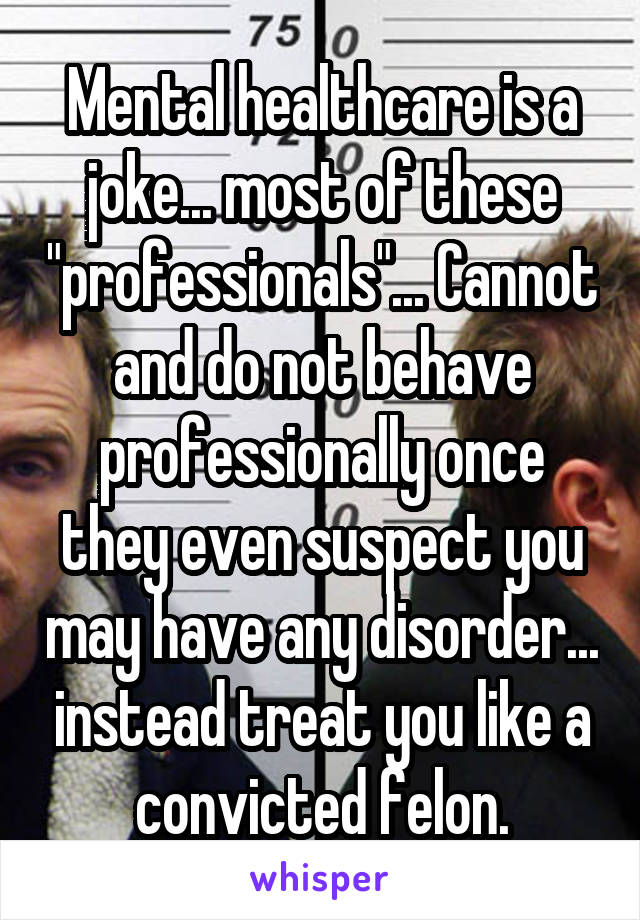 Mental healthcare is a joke... most of these "professionals"... Cannot and do not behave professionally once they even suspect you may have any disorder... instead treat you like a convicted felon.