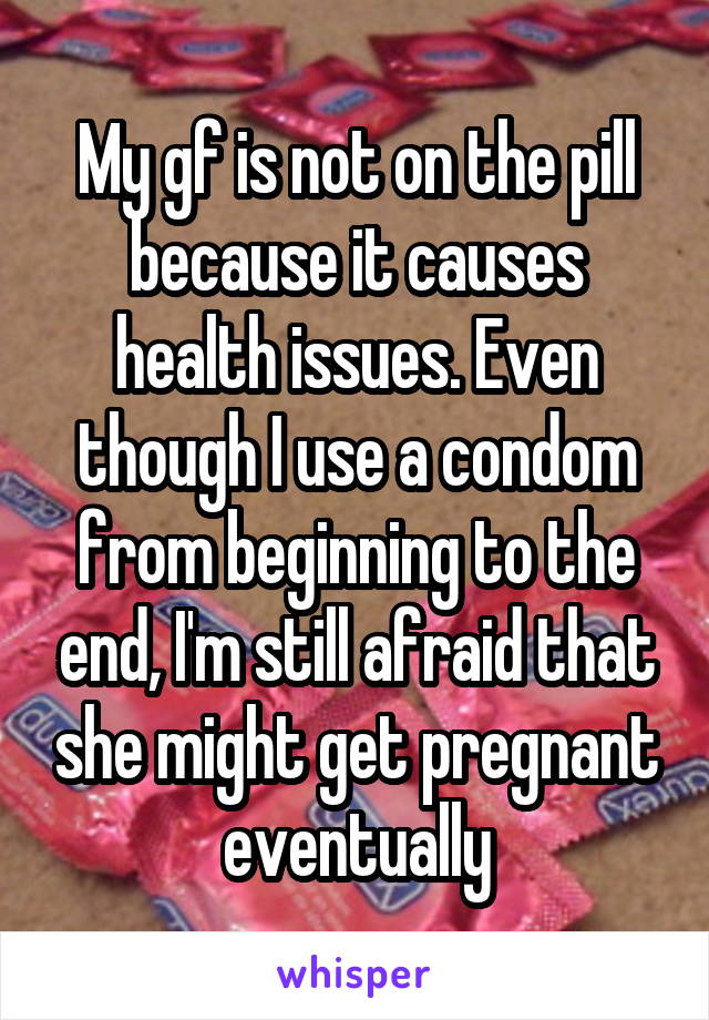 My gf is not on the pill because it causes health issues. Even though I use a condom from beginning to the end, I'm still afraid that she might get pregnant eventually