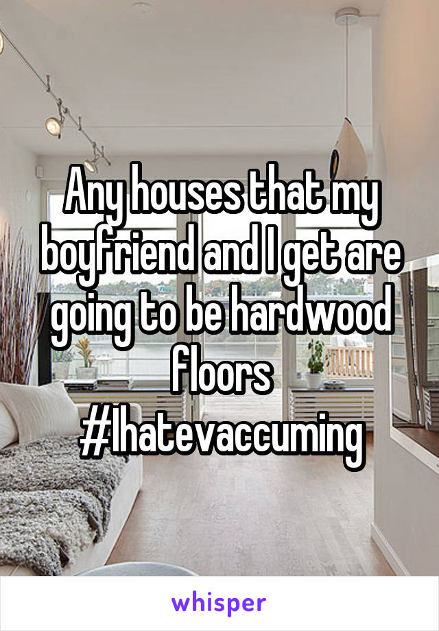 Any houses that my boyfriend and I get are going to be hardwood floors #Ihatevaccuming