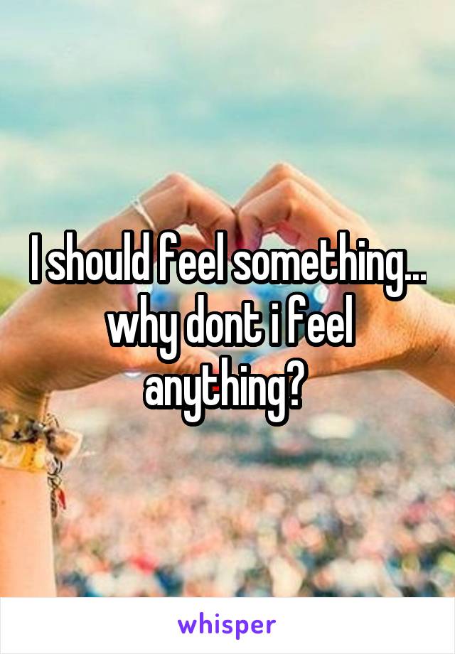 I should feel something... why dont i feel anything? 