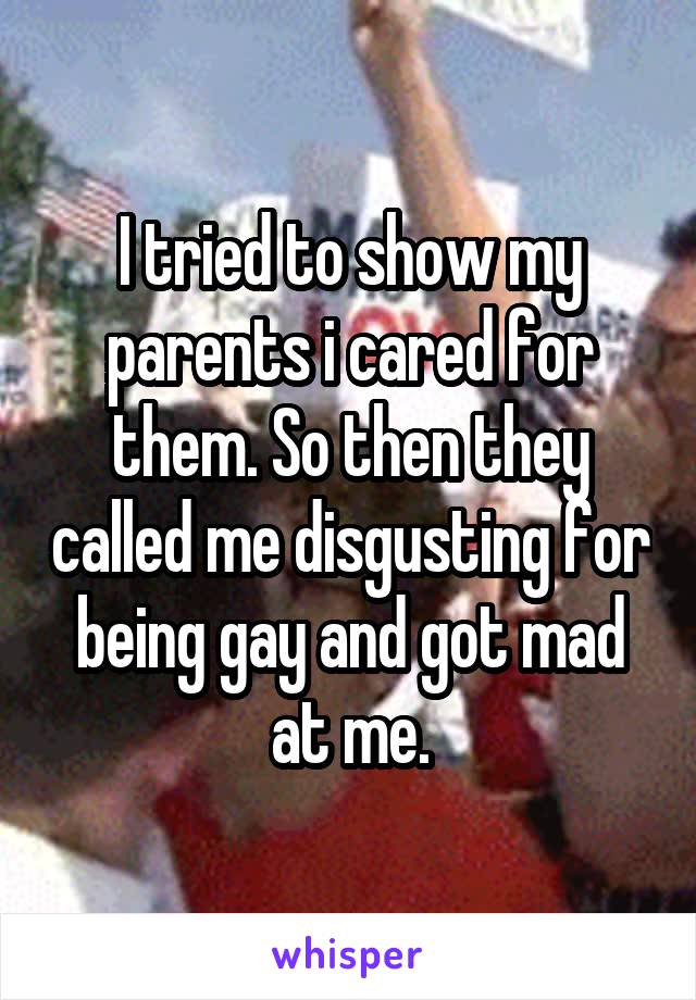 I tried to show my parents i cared for them. So then they called me disgusting for being gay and got mad at me.