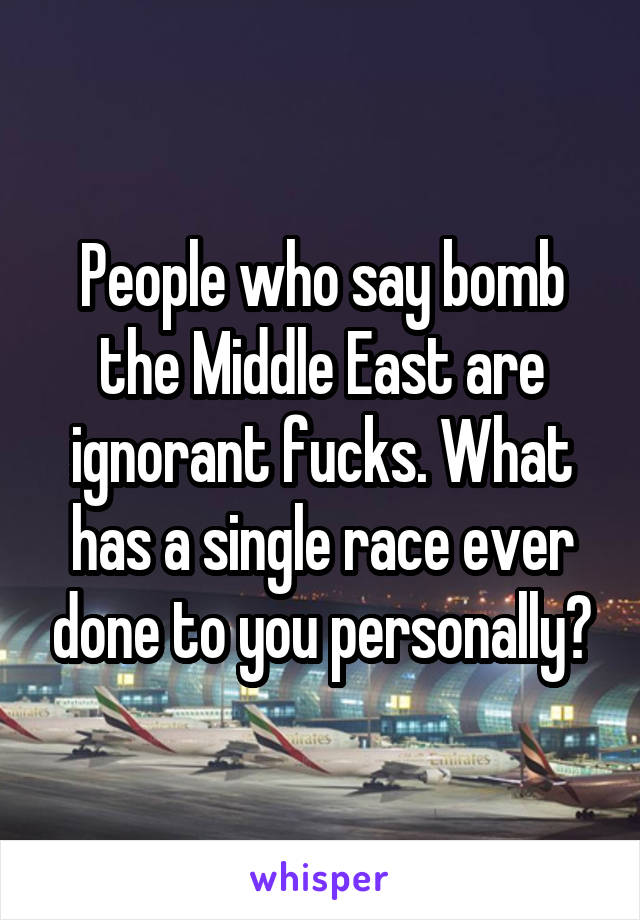 People who say bomb the Middle East are ignorant fucks. What has a single race ever done to you personally?