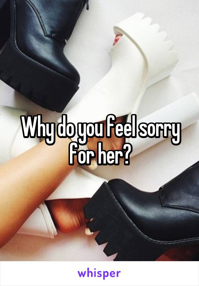 Why do you feel sorry for her?