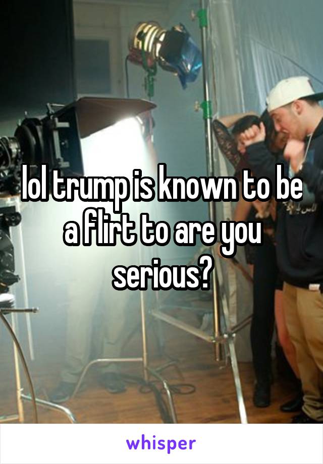 lol trump is known to be a flirt to are you serious?