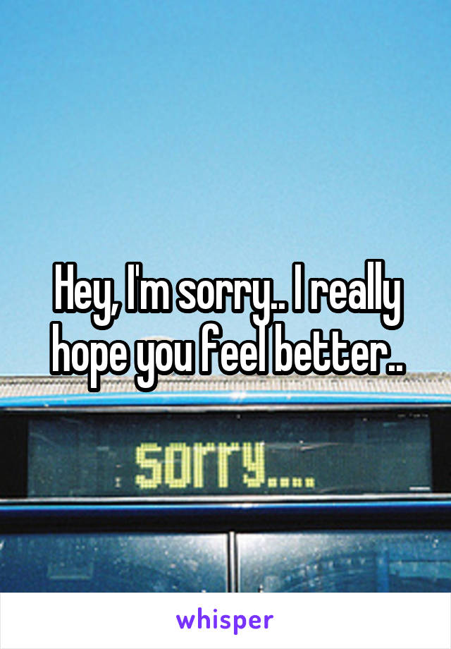 Hey, I'm sorry.. I really hope you feel better..