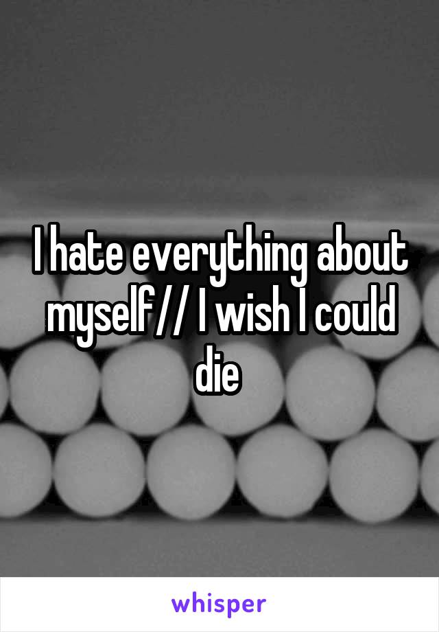 I hate everything about myself// I wish I could die 