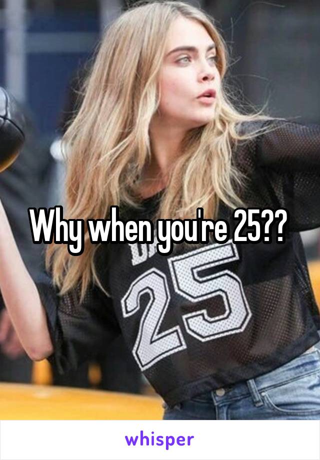 Why when you're 25?? 