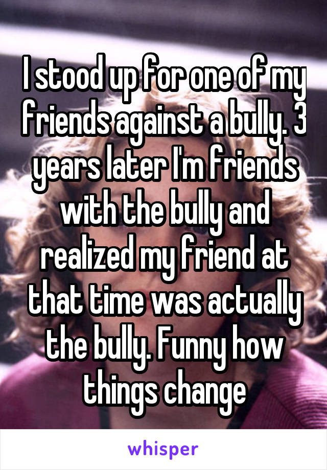I stood up for one of my friends against a bully. 3 years later I'm friends with the bully and realized my friend at that time was actually the bully. Funny how things change