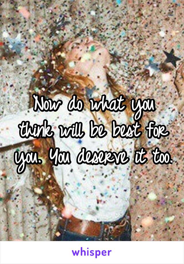 Now do what you think will be best for you. You deserve it too.