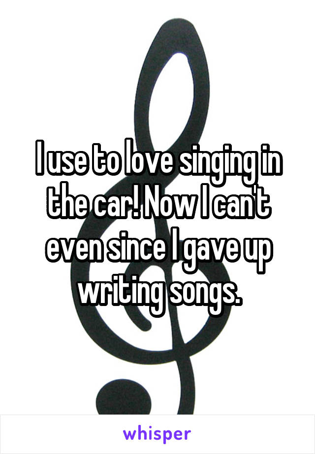 I use to love singing in the car! Now I can't even since I gave up writing songs.