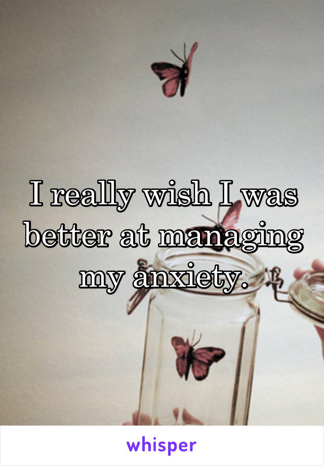 I really wish I was better at managing my anxiety.