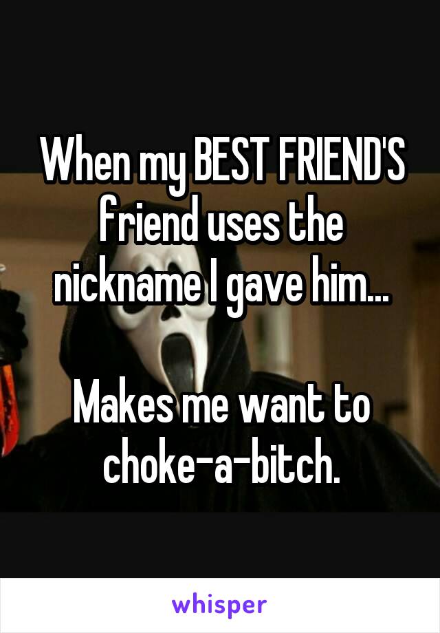 When my BEST FRIEND'S friend uses the nickname I gave him...

Makes me want to choke-a-bitch.