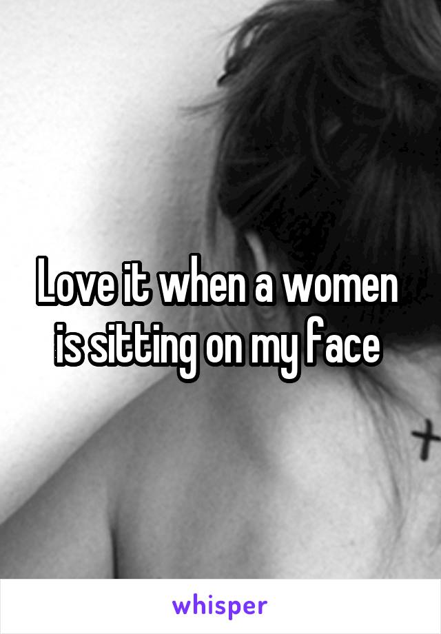 Love it when a women  is sitting on my face 