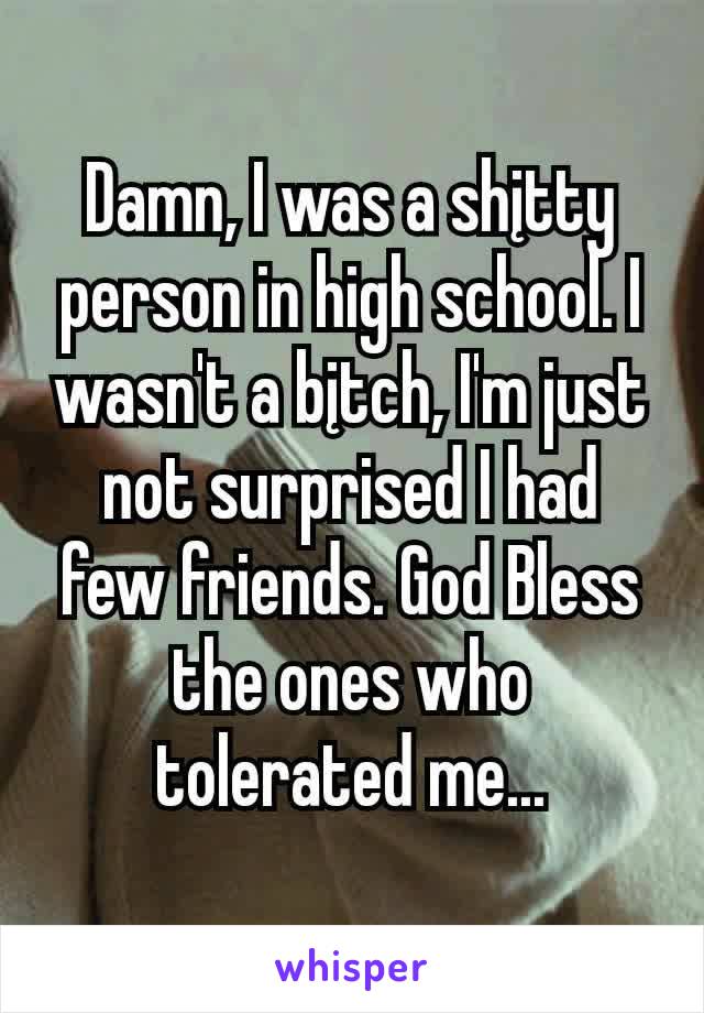 Damn, I was a shįtty person in high school. I wasn't a bįtch, I'm just not surprised I had few friends. God Bless the ones who tolerated me...