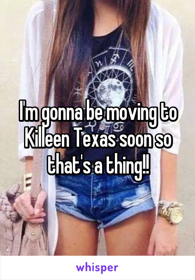 I'm gonna be moving to Killeen Texas soon so that's a thing!!