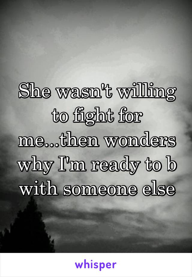 She wasn't willing to fight for me...then wonders why I'm ready to b with someone else